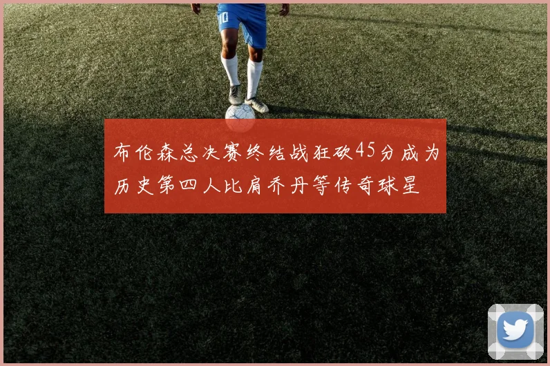 布伦森总决赛终结战狂砍45分成为历史第四人比肩乔丹等传奇球星