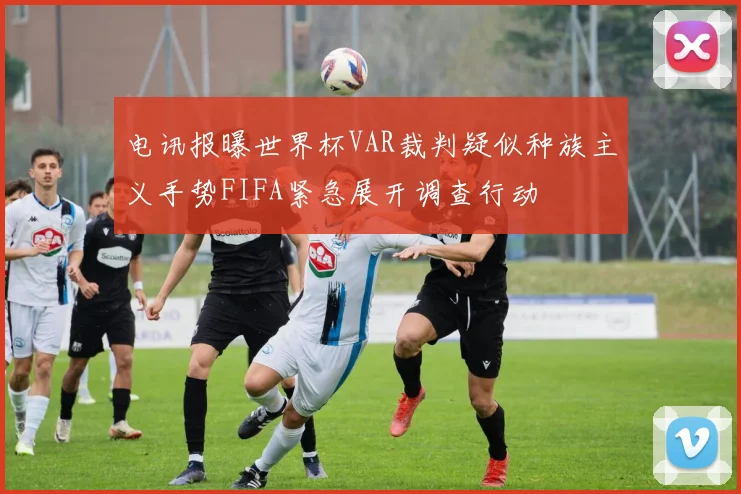 电讯报曝世界杯VAR裁判疑似种族主义手势FIFA紧急展开调查行动