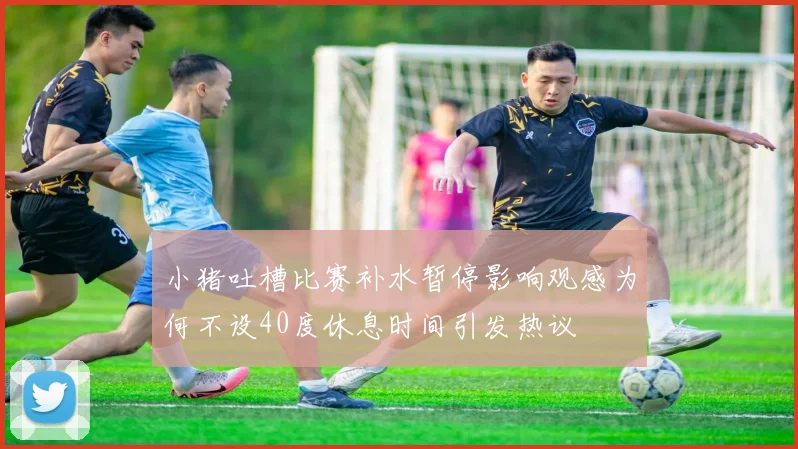 小猪吐槽比赛补水暂停影响观感为何不设40度休息时间引发热议