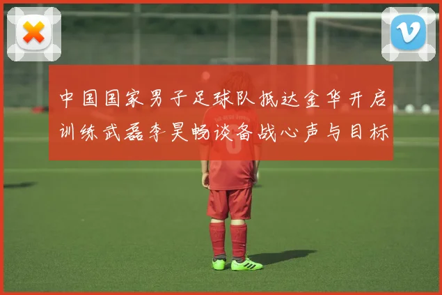 中国国家男子足球队抵达金华开启训练武磊李昊畅谈备战心声与目标