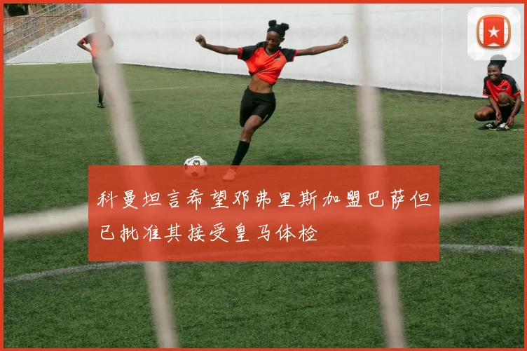 科曼坦言希望邓弗里斯加盟巴萨但已批准其接受皇马体检