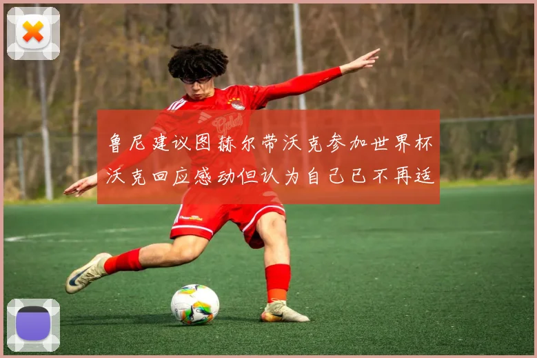 鲁尼建议图赫尔带沃克参加世界杯沃克回应感动但认为自己已不再适合