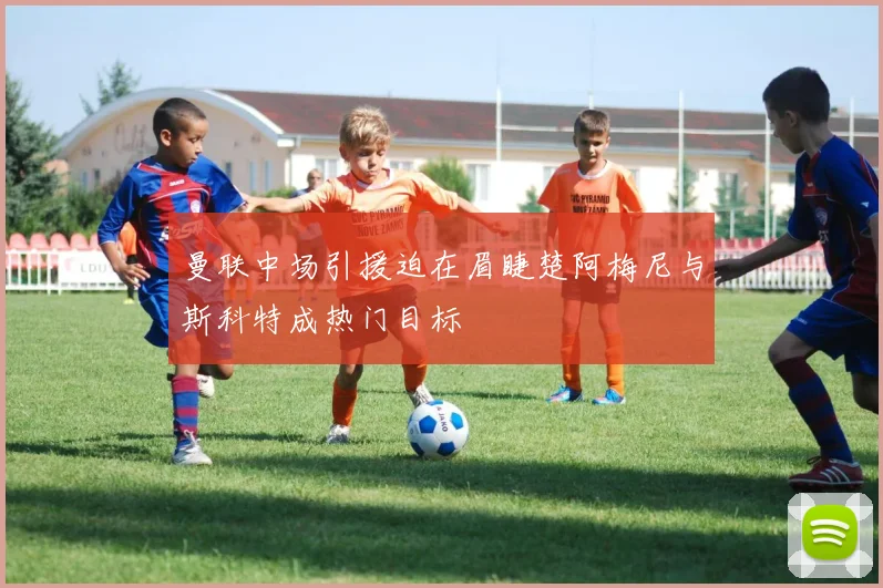 曼联中场引援迫在眉睫楚阿梅尼与斯科特成热门目标