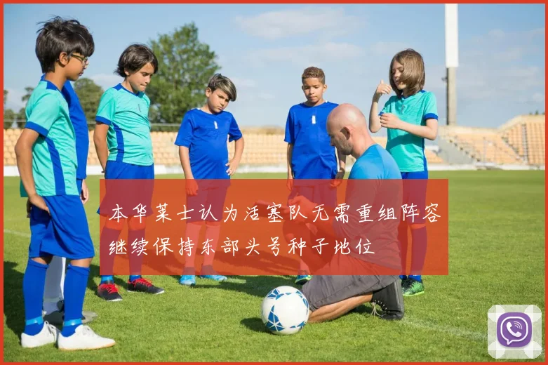 本华莱士认为活塞队无需重组阵容继续保持东部头号种子地位