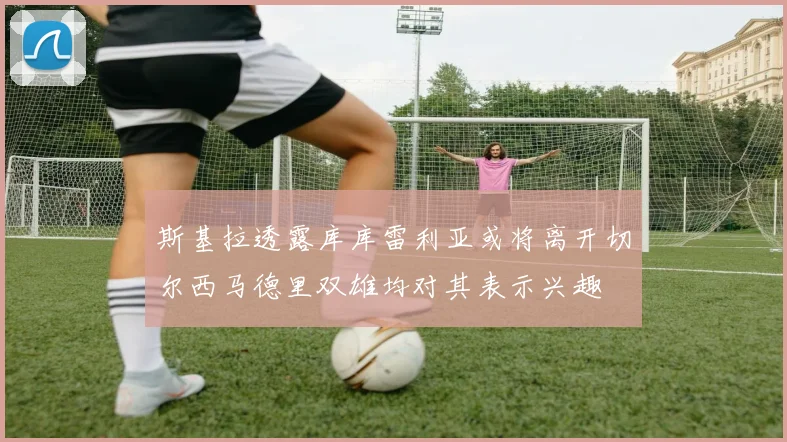 斯基拉透露库库雷利亚或将离开切尔西马德里双雄均对其表示兴趣