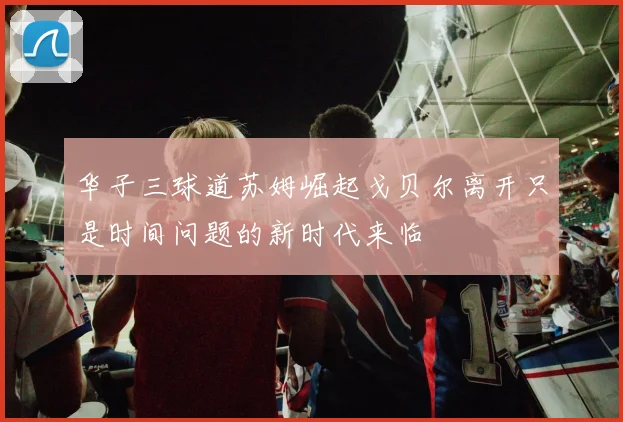 华子三球道苏姆崛起戈贝尔离开只是时间问题的新时代来临