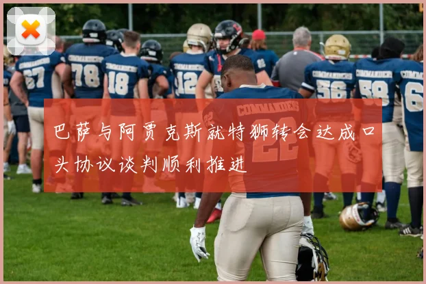 巴萨与阿贾克斯就特狮转会达成口头协议谈判顺利推进