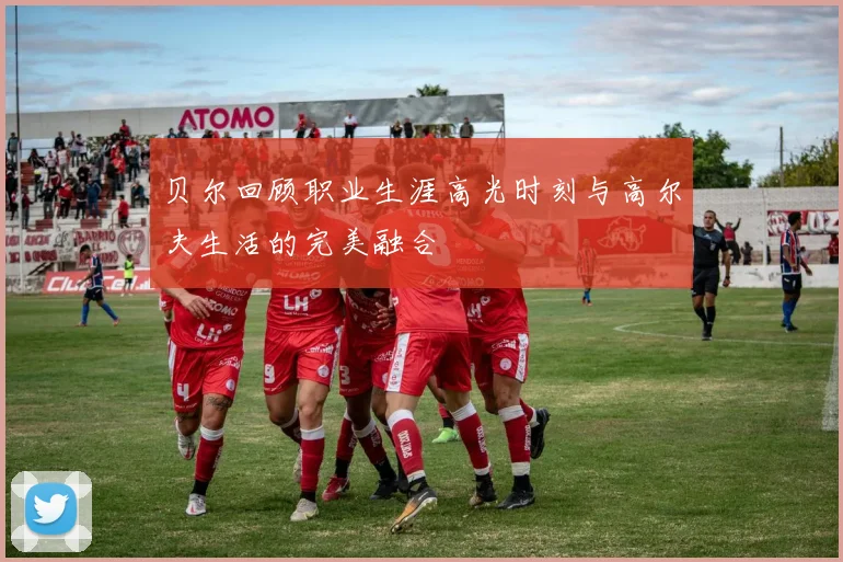 贝尔回顾职业生涯高光时刻与高尔夫生活的完美融合