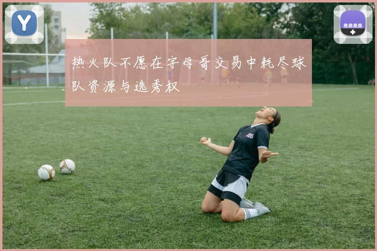 热火队不愿在字母哥交易中耗尽球队资源与选秀权