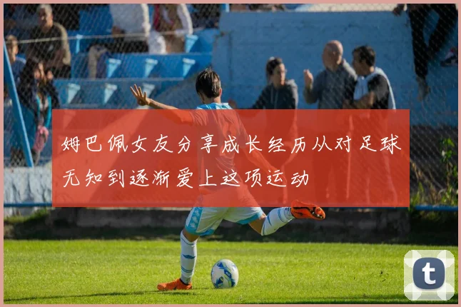 姆巴佩女友分享成长经历从对足球无知到逐渐爱上这项运动