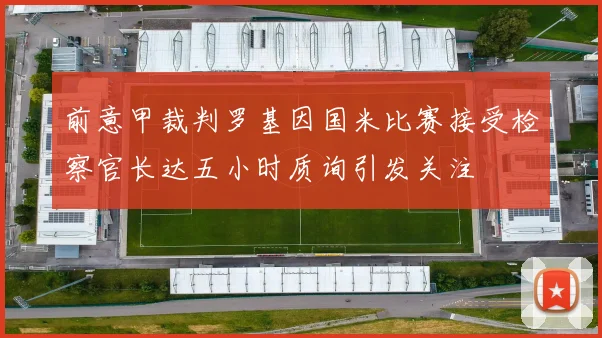 前意甲裁判罗基因国米比赛接受检察官长达五小时质询引发关注