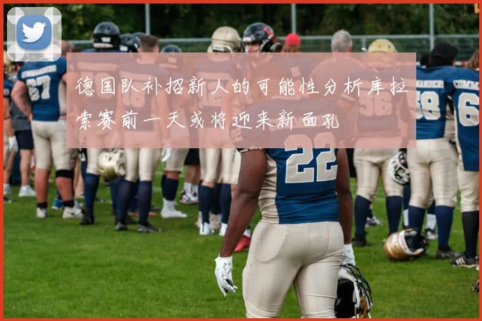 德国队补招新人的可能性分析库拉索赛前一天或将迎来新面孔